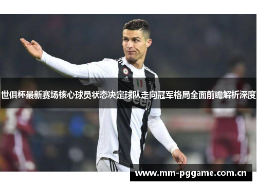 世俱杯最新赛场核心球员状态决定球队走向冠军格局全面前瞻解析深度 世俱杯最新赛场核心球员状态决定球队走向冠军格局全面前瞻解析深度